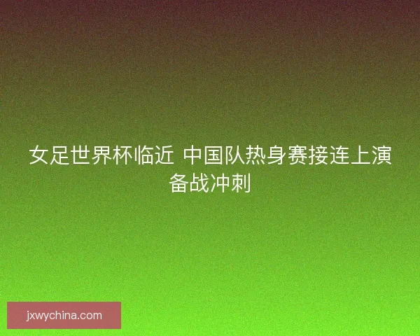 女足世界杯临近 中国队热身赛接连上演备战冲刺