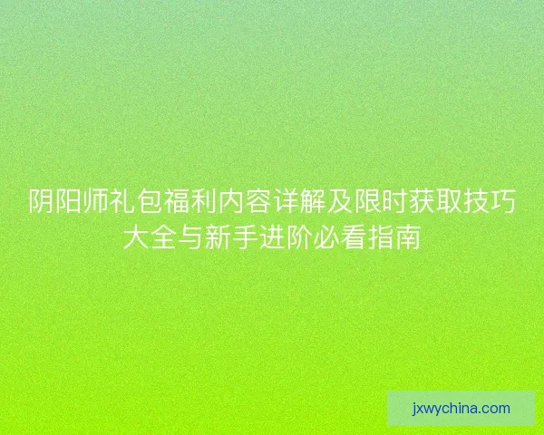 阴阳师礼包福利内容详解及限时获取技巧大全与新手进阶必看指南