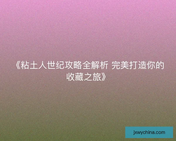 《粘土人世纪攻略全解析 完美打造你的收藏之旅》
