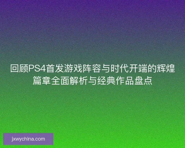 回顾PS4首发游戏阵容与时代开端的辉煌篇章全面解析与经典作品盘点