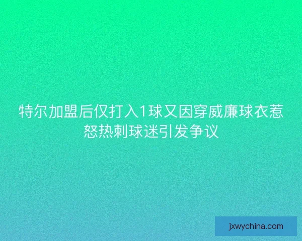 特尔加盟后仅打入1球又因穿威廉球衣惹怒热刺球迷引发争议 特尔加盟后仅打入1球又因穿威廉球衣惹怒热刺球迷引发争议