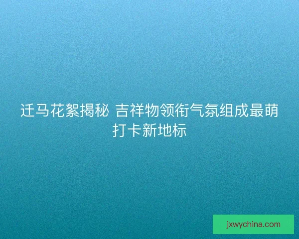 迁马花絮揭秘 吉祥物领衔气氛组成最萌打卡新地标