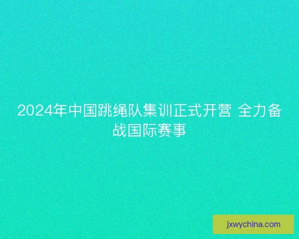 2024年中国跳绳队集训正式开营 全力备战国际赛事