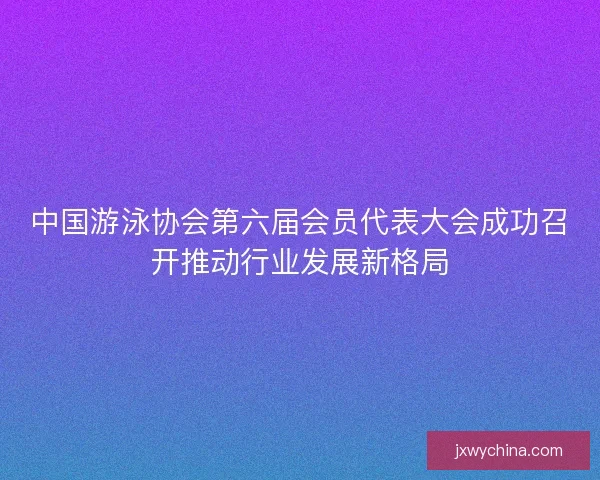 中国游泳协会第六届会员代表大会成功召开推动行业发展新格局 中国游泳协会第六届会员代表大会成功召开推动行业发展新格局