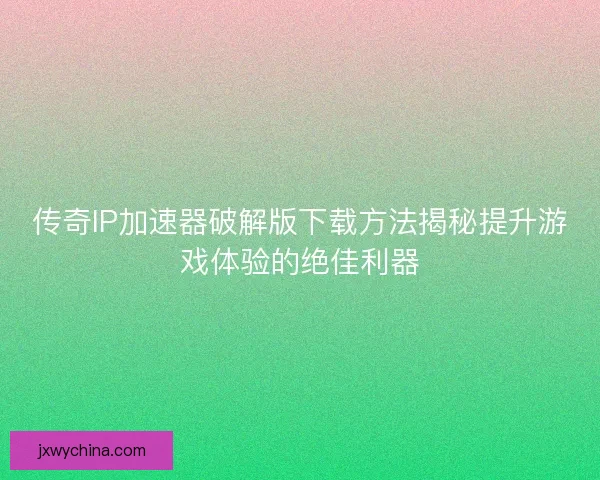 传奇IP加速器破解版下载方法揭秘提升游戏体验的绝佳利器