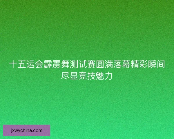 十五运会霹雳舞测试赛圆满落幕精彩瞬间尽显竞技魅力