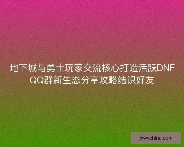 地下城与勇士玩家交流核心打造活跃DNFQQ群新生态分享攻略结识好友
