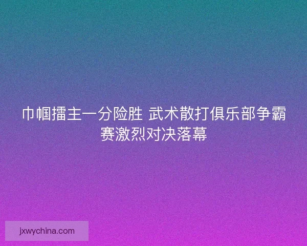 巾帼擂主一分险胜 武术散打俱乐部争霸赛激烈对决落幕