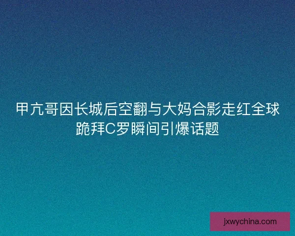 甲亢哥因长城后空翻与大妈合影走红全球跪拜C罗瞬间引爆话题