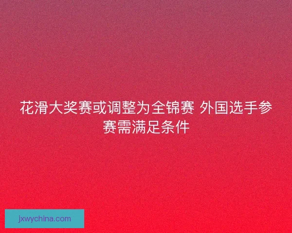 花滑大奖赛或调整为全锦赛 外国选手参赛需满足条件 花滑大奖赛或调整为全锦赛 外国选手参赛需满足条件
