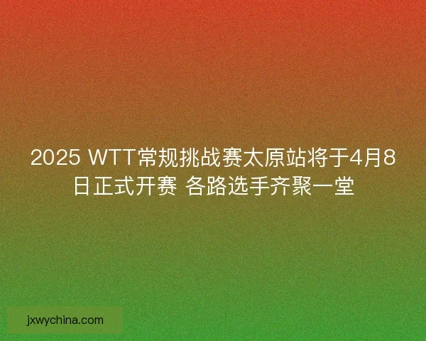 2025 WTT常规挑战赛太原站将于4月8日正式开赛 各路选手齐聚一堂