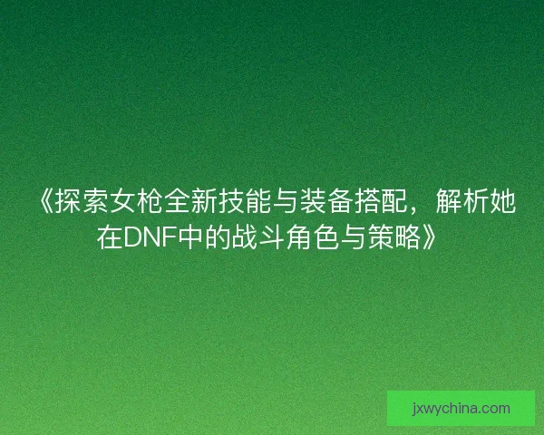 《探索女枪全新技能与装备搭配,解析她在DNF中的战斗角色与策略》 《探索女枪全新技能与装备搭配,解析她在DNF中的战斗角色与策略》