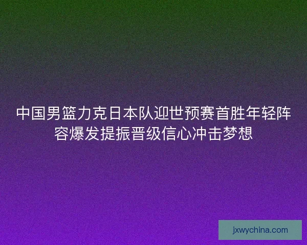 中国男篮力克日本队迎世预赛首胜年轻阵容爆发提振晋级信心冲击梦想