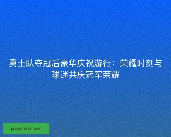 勇士队夺冠后豪华庆祝游行：荣耀时刻与球迷共庆冠军荣耀