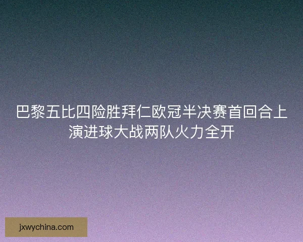 巴黎五比四险胜拜仁欧冠半决赛首回合上演进球大战两队火力全开