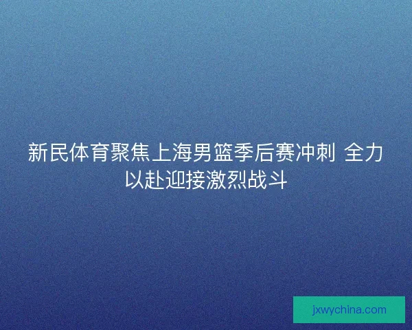 新民体育聚焦上海男篮季后赛冲刺 全力以赴迎接激烈战斗 新民体育聚焦上海男篮季后赛冲刺 全力以赴迎接激烈战斗