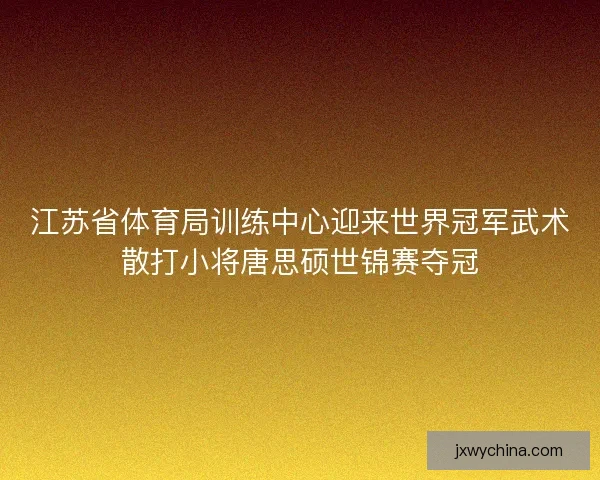 江苏省体育局训练中心迎来世界冠军武术散打小将唐思硕世锦赛夺冠
