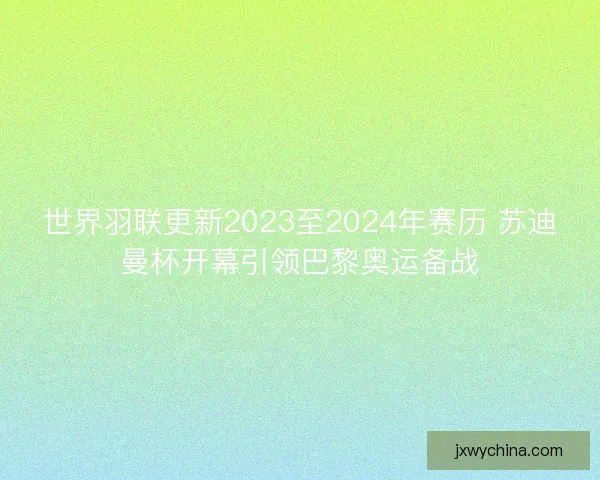 世界羽联更新2023至2024年赛历 苏迪曼杯开幕引领巴黎奥运备战