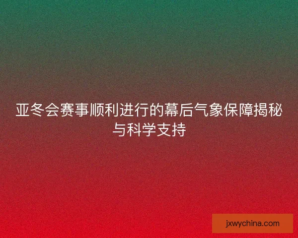亚冬会赛事顺利进行的幕后气象保障揭秘与科学支持