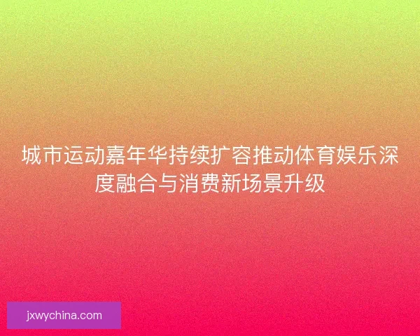 城市运动嘉年华持续扩容推动体育娱乐深度融合与消费新场景升级