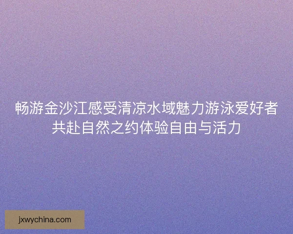 畅游金沙江感受清凉水域魅力游泳爱好者共赴自然之约体验自由与活力