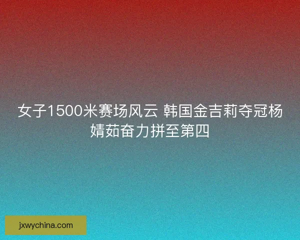 女子1500米赛场风云 韩国金吉莉夺冠杨婧茹奋力拼至第四