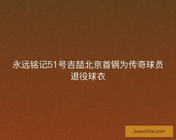 永远铭记51号吉喆北京首钢为传奇球员退役球衣