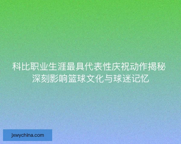 科比职业生涯最具代表性庆祝动作揭秘 深刻影响篮球文化与球迷记忆