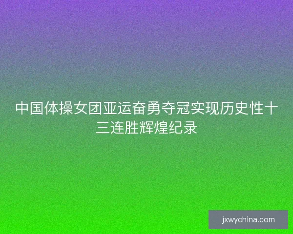 中国体操女团亚运奋勇夺冠实现历史性十三连胜辉煌纪录