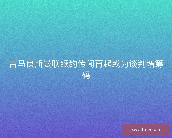 吉马良斯曼联续约传闻再起或为谈判增筹码 吉马良斯曼联续约传闻再起或为谈判增筹码