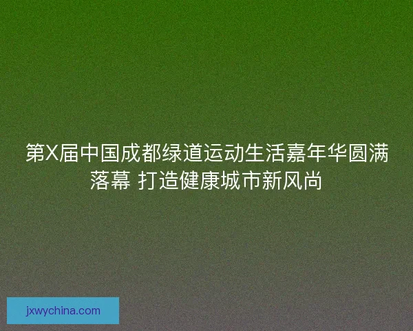 第X届中国成都绿道运动生活嘉年华圆满落幕 打造健康城市新风尚 第X届中国成都绿道运动生活嘉年华圆满落幕 打造健康城市新风尚