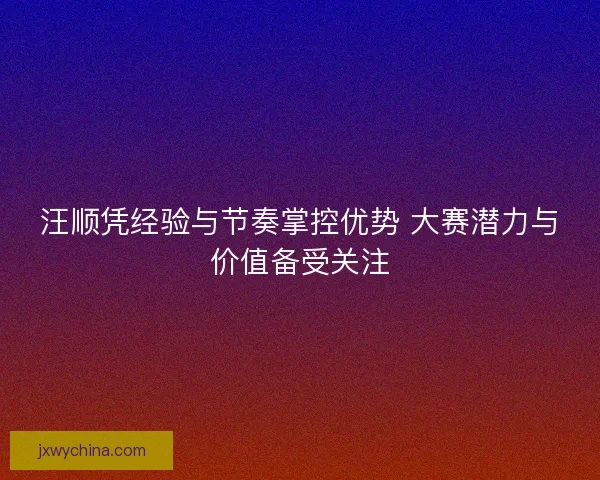 汪顺凭经验与节奏掌控优势 大赛潜力与价值备受关注 汪顺凭经验与节奏掌控优势 大赛潜力与价值备受关注