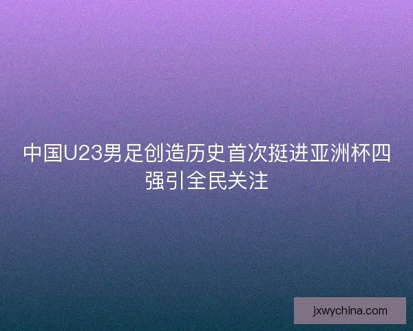 中国U23男足创造历史首次挺进亚洲杯四强引全民关注