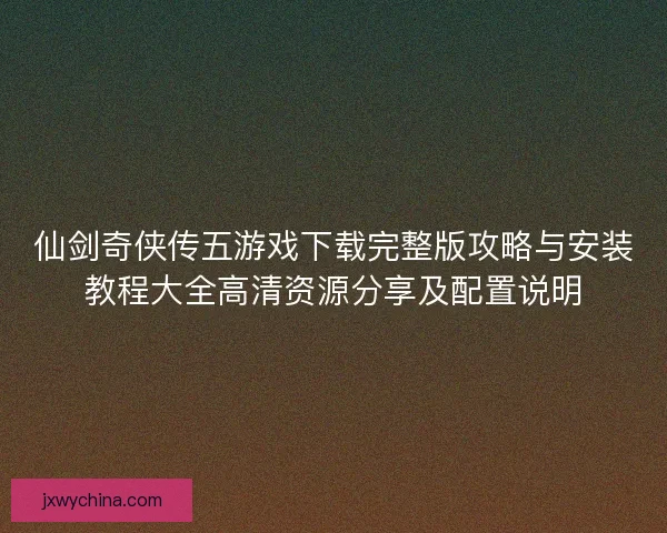 仙剑奇侠传五游戏下载完整版攻略与安装教程大全高清资源分享及配置说明