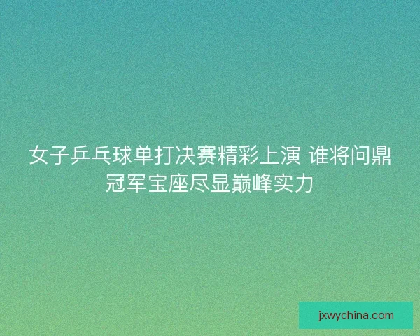 女子乒乓球单打决赛精彩上演 谁将问鼎冠军宝座尽显巅峰实力