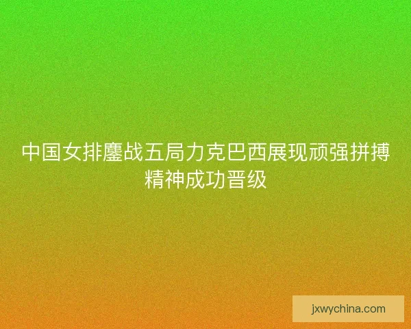 中国女排鏖战五局力克巴西展现顽强拼搏精神成功晋级 中国女排鏖战五局力克巴西展现顽强拼搏精神成功晋级